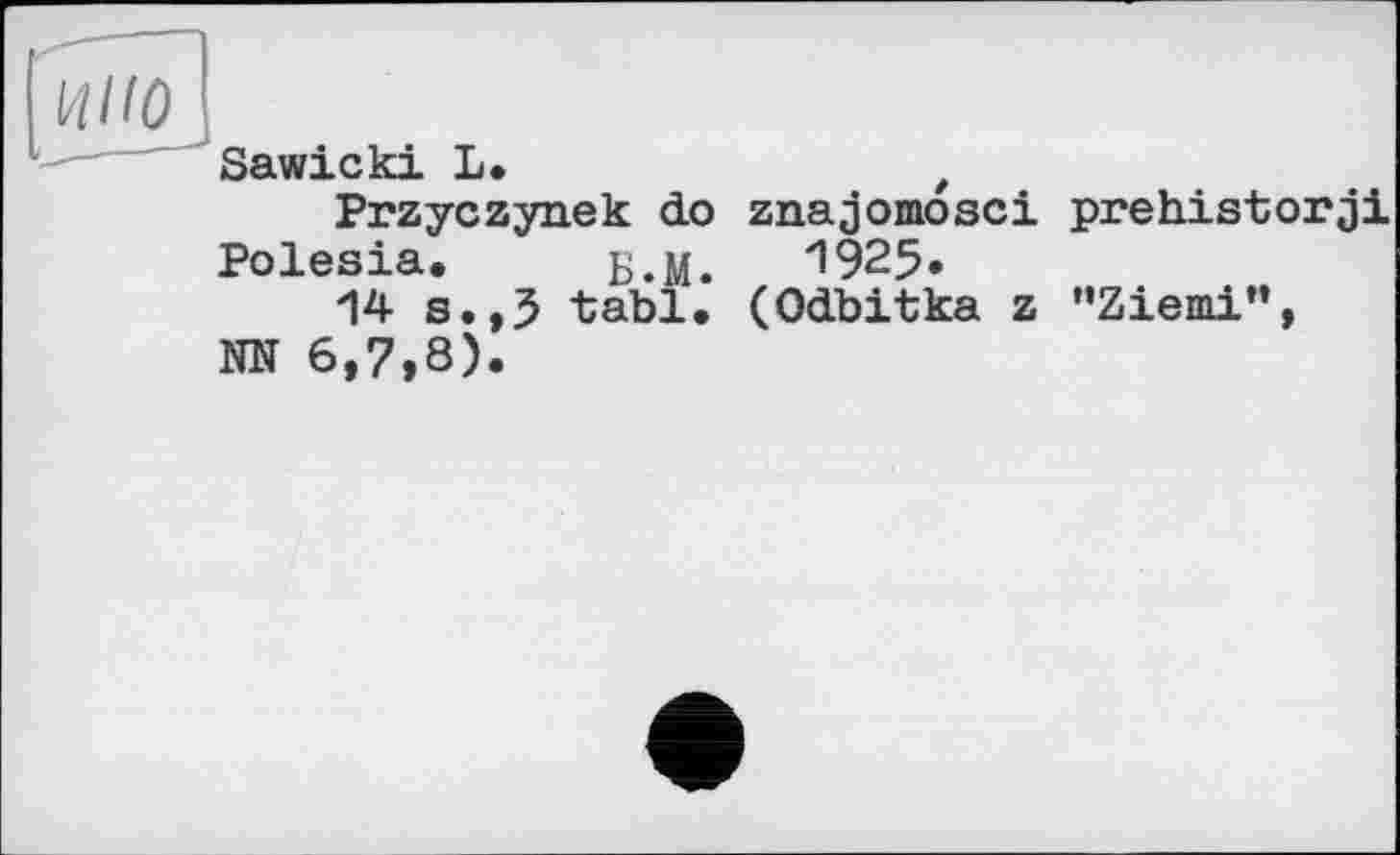 ﻿и/zoj
Sawicki L.	t
Przyczynek do znajomosci prehistorji Polesia. Б.М. 1925»
14 s.,3 tabl. (Odbitka z "Ziemi", NN 6,7,8).